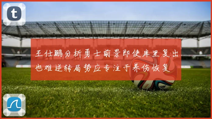 王仕鹏分析勇士前景即使库里复出也难逆转局势应专注于养伤恢复