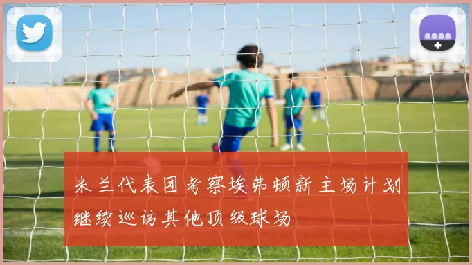 米兰代表团考察埃弗顿新主场计划继续巡访其他顶级球场