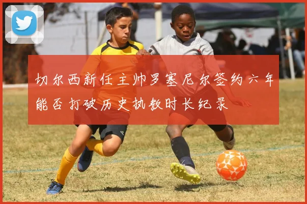 切尔西新任主帅罗塞尼尔签约六年能否打破历史执教时长纪录