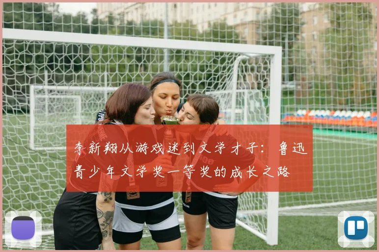 李新翔从游戏迷到文学才子：鲁迅青少年文学奖一等奖的成长之路