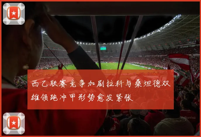 西乙联赛竞争加剧拉科与桑坦德双雄领跑冲甲形势愈发紧张