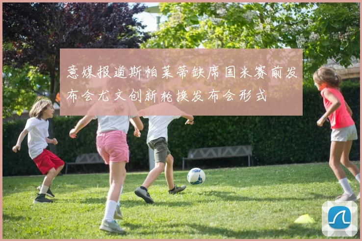 意媒报道斯帕莱蒂缺席国米赛前发布会尤文创新轮换发布会形式