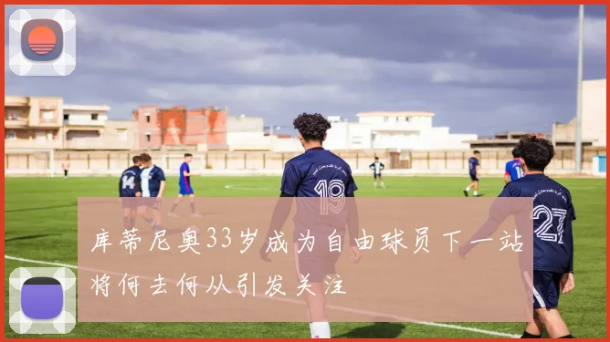 库蒂尼奥33岁成为自由球员下一站将何去何从引发关注
