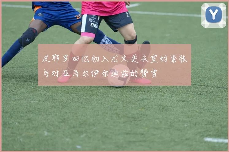 皮耶罗回忆初入尤文更衣室的紧张与对亚马尔伊尔迪兹的赞赏