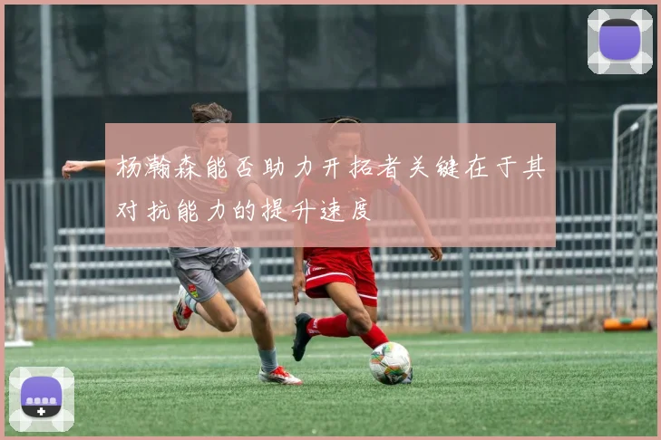 杨瀚森能否助力开拓者关键在于其对抗能力的提升速度