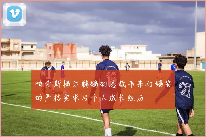 帕金斯揭示鹈鹕副总裁韦弗对锡安的严格要求与个人成长经历