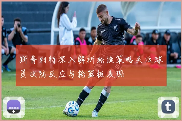斯普利特深入解析轮换策略关注球员攻防反应与抢篮板表现