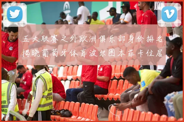 五大联赛之外欧洲俱乐部身价排名揭晓葡萄牙体育波尔图本菲卡位居前三