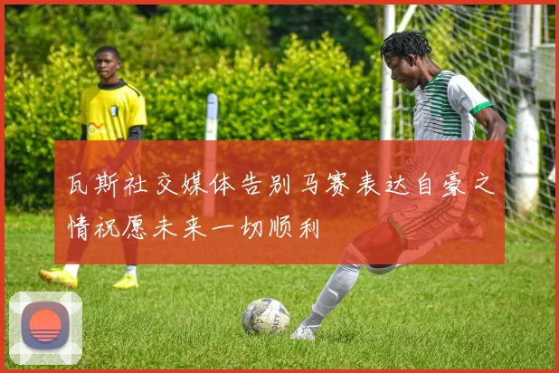 瓦斯社交媒体告别马赛表达自豪之情祝愿未来一切顺利