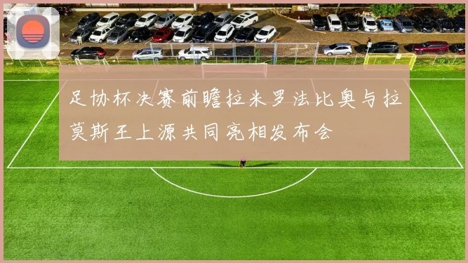 足协杯决赛前瞻拉米罗法比奥与拉莫斯王上源共同亮相发布会