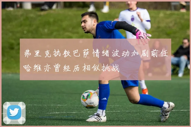 弗里克执教巴萨情绪波动加剧前任哈维亦曾经历相似挑战