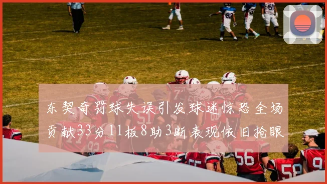 东契奇罚球失误引发球迷惊恐全场贡献33分11板8助3断表现依旧抢眼