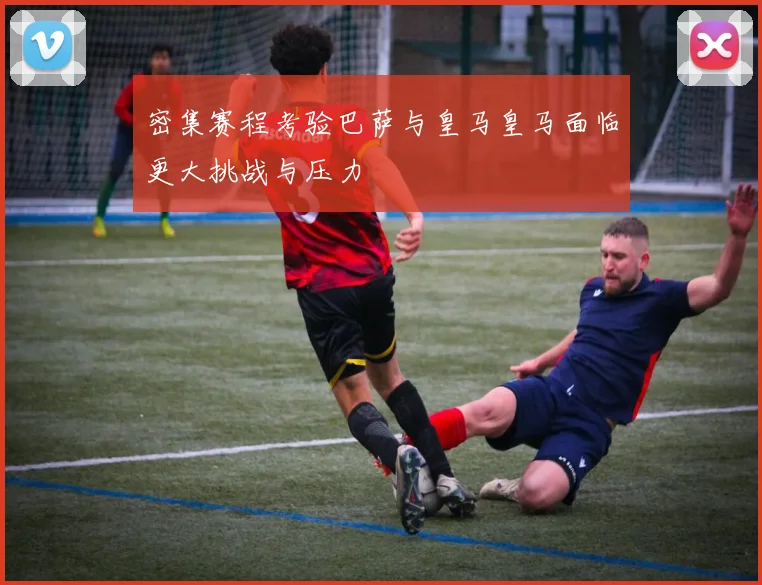 密集赛程考验巴萨与皇马皇马面临更大挑战与压力