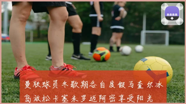 曼联球员冬歇期各自度假马奎尔冰岛放松卡塞米罗迈阿密享受阳光