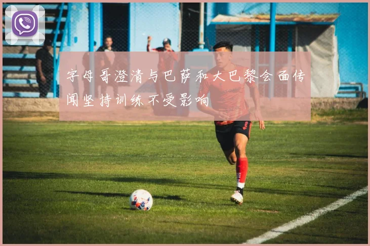 字母哥澄清与巴萨和大巴黎会面传闻坚持训练不受影响