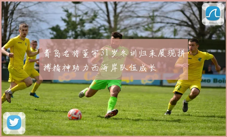 青岛名将董宇31岁冬训归来展现拼搏精神助力西海岸队伍成长