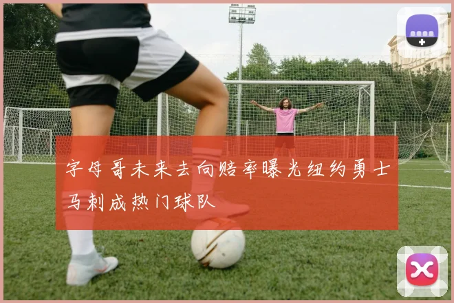 字母哥未来去向赔率曝光纽约勇士马刺成热门球队