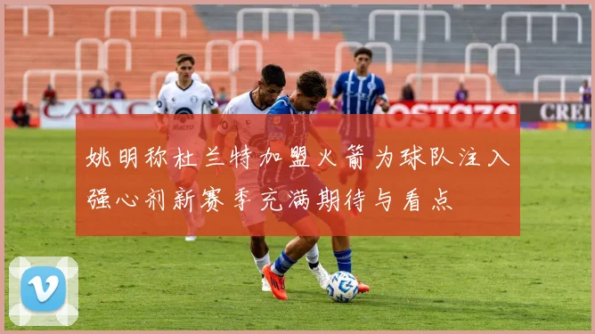 姚明称杜兰特加盟火箭为球队注入强心剂新赛季充满期待与看点
