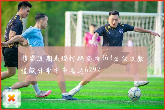 穆雷近期表现惊艳场均363分助攻数值飙升命中率高达6292