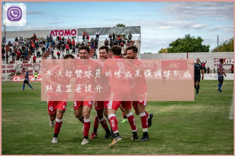 齐沃称赞球员训练成果强调球队成熟度显著提升